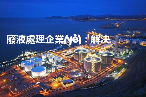 廢液處理企業(yè)：解決環(huán)境之殤，重塑清新未來(lái)！